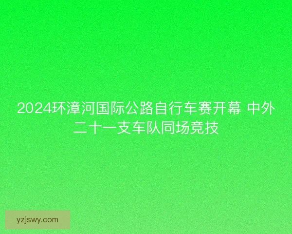 2024环漳河国际公路自行车赛开幕 中外二十一支车队同场竞技