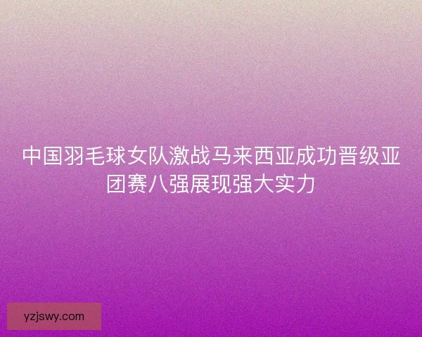 中国羽毛球女队激战马来西亚成功晋级亚团赛八强展现强大实力