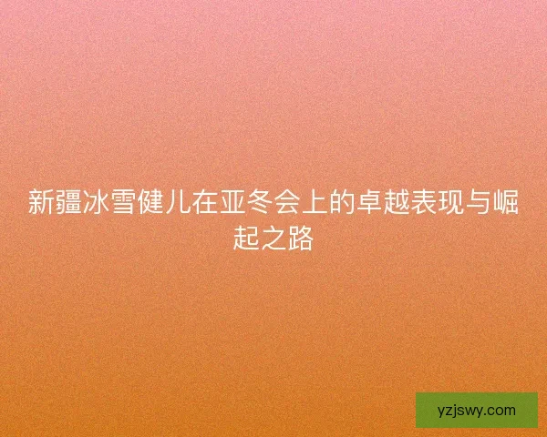 新疆冰雪健儿在亚冬会上的卓越表现与崛起之路