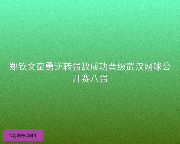 郑钦文奋勇逆转强敌成功晋级武汉网球公开赛八强
