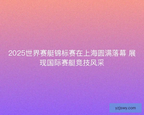 2025世界赛艇锦标赛在上海圆满落幕 展现国际赛艇竞技风采
