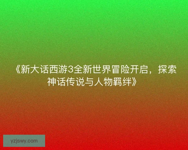 《新大话西游3全新世界冒险开启，探索神话传说与人物羁绊》