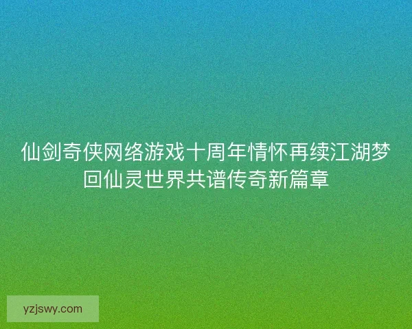 仙剑奇侠网络游戏十周年情怀再续江湖梦回仙灵世界共谱传奇新篇章