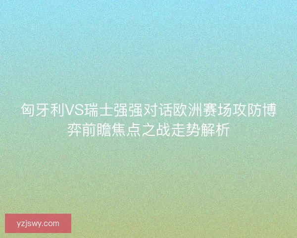 匈牙利VS瑞士强强对话欧洲赛场攻防博弈前瞻焦点之战走势解析