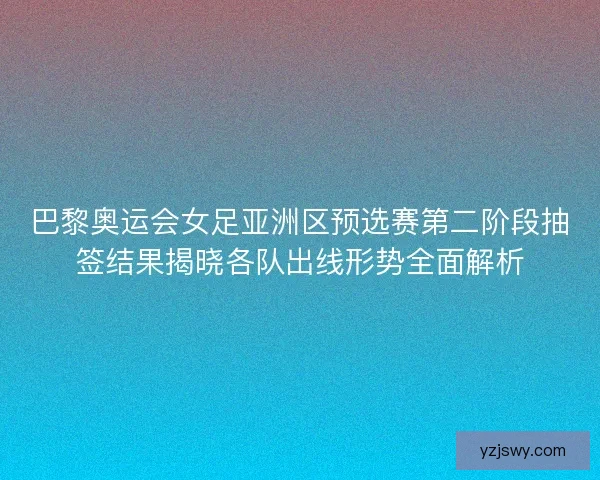 巴黎奥运会女足亚洲区预选赛第二阶段抽签结果揭晓各队出线形势全面解析
