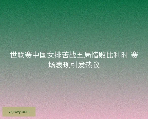 世联赛中国女排苦战五局惜败比利时 赛场表现引发热议
