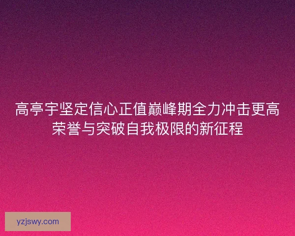 高亭宇坚定信心正值巅峰期全力冲击更高荣誉与突破自我极限的新征程