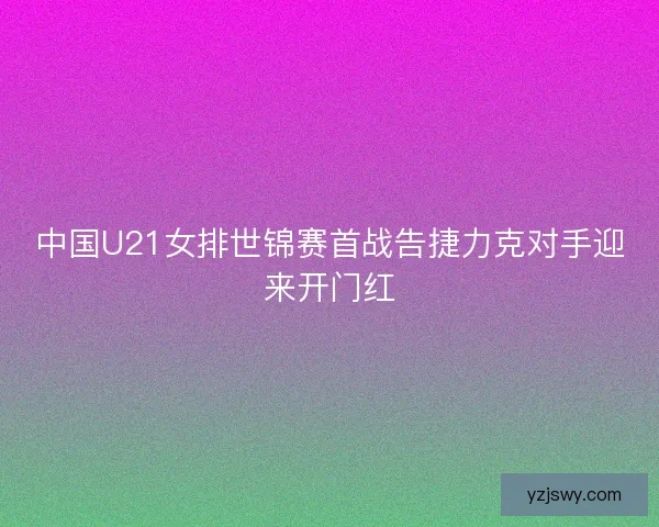 中国U21女排世锦赛首战告捷力克对手迎来开门红
