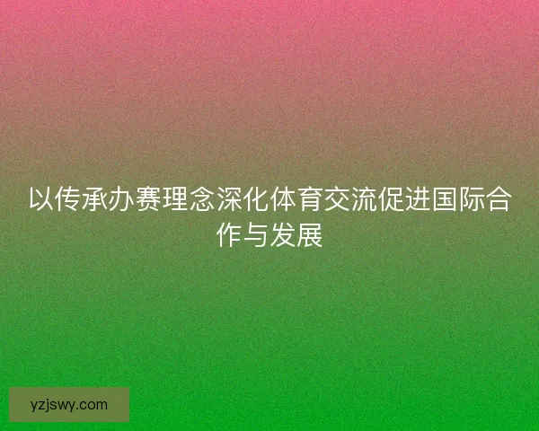 以传承办赛理念深化体育交流促进国际合作与发展