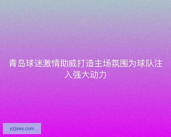 青岛球迷激情助威打造主场氛围为球队注入强大动力