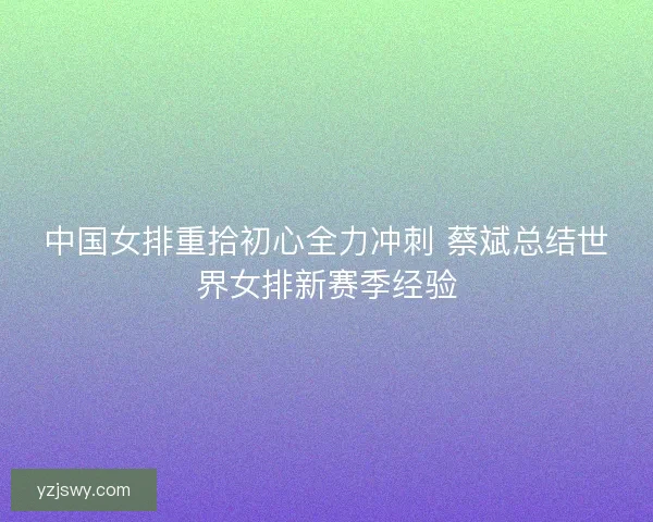 中国女排重拾初心全力冲刺 蔡斌总结世界女排新赛季经验