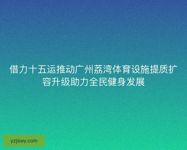 借力十五运推动广州荔湾体育设施提质扩容升级助力全民健身发展