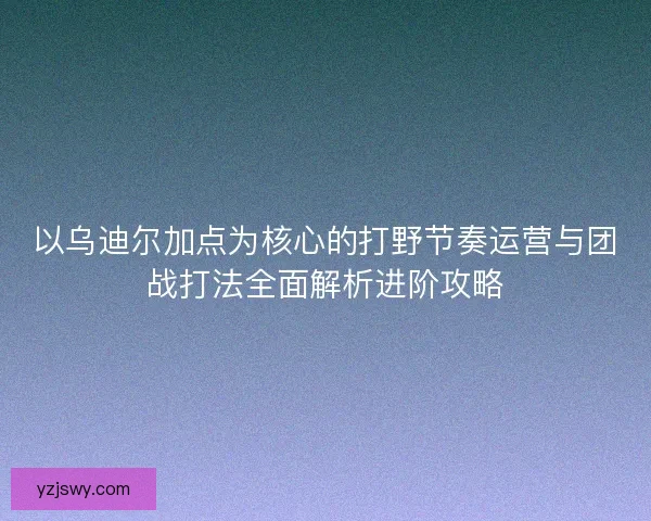 以乌迪尔加点为核心的打野节奏运营与团战打法全面解析进阶攻略
