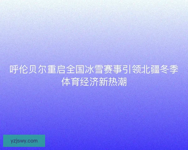 呼伦贝尔重启全国冰雪赛事引领北疆冬季体育经济新热潮